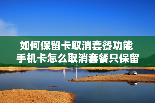 如何保留卡取消套餐功能 手机卡怎么取消套餐只保留通话功能