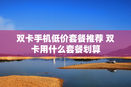 双卡手机低价套餐推荐 双卡用什么套餐划算