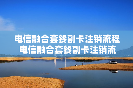 电信融合套餐副卡注销流程 电信融合套餐副卡注销流程是什么