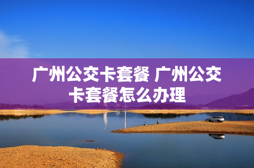 广州公交卡套餐 广州公交卡套餐怎么办理