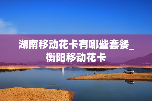 湖南移动花卡有哪些套餐_衡阳移动花卡