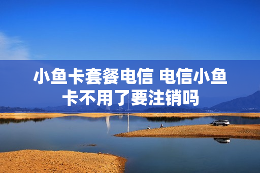 小鱼卡套餐电信 电信小鱼卡不用了要注销吗