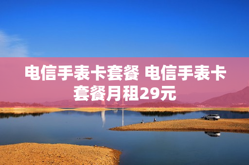 电信手表卡套餐 电信手表卡套餐月租29元