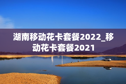 湖南移动花卡套餐2022_移动花卡套餐2021