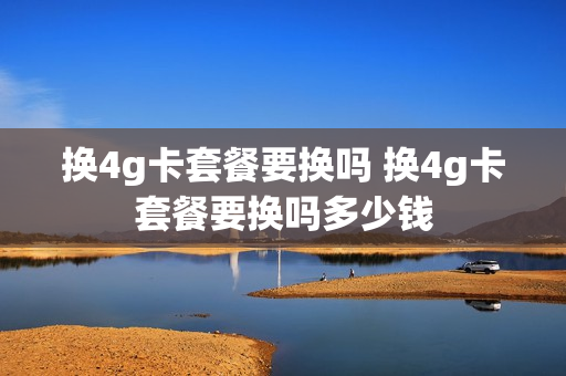 换4g卡套餐要换吗 换4g卡套餐要换吗多少钱