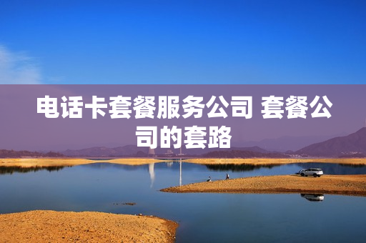 电话卡套餐服务公司 套餐公司的套路