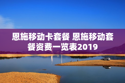 恩施移动卡套餐 恩施移动套餐资费一览表2019