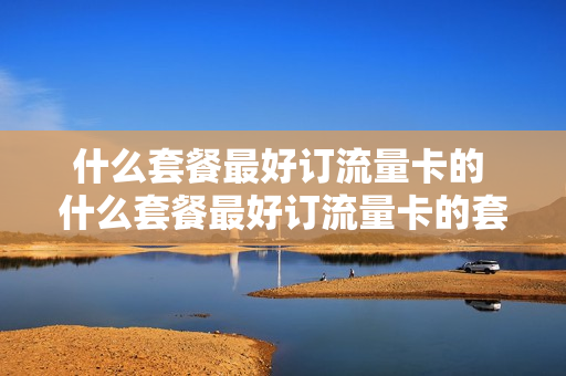 什么套餐最好订流量卡的 什么套餐最好订流量卡的套餐
