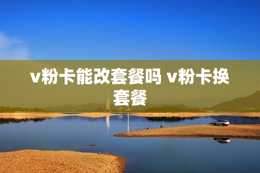 v粉卡能改套餐吗 v粉卡换套餐
