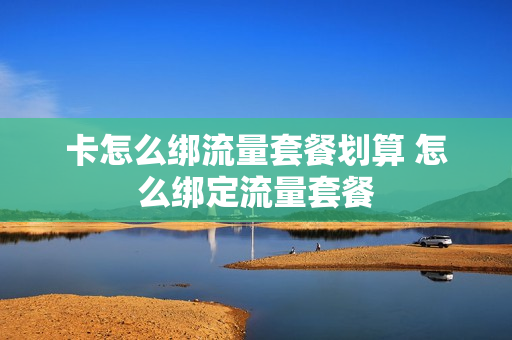 卡怎么绑流量套餐划算 怎么绑定流量套餐