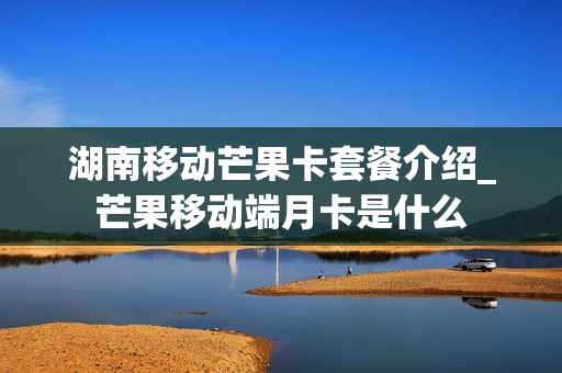 湖南移动芒果卡套餐介绍_芒果移动端月卡是什么
