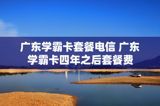 广东学霸卡套餐电信 广东学霸卡四年之后套餐费