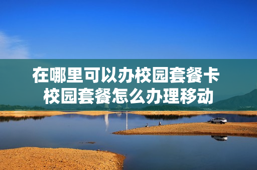 在哪里可以办校园套餐卡 校园套餐怎么办理移动