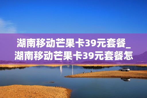 湖南移动芒果卡39元套餐_湖南移动芒果卡39元套餐怎么取消