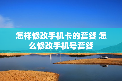怎样修改手机卡的套餐 怎么修改手机号套餐