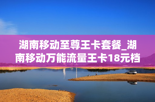 湖南移动至尊王卡套餐_湖南移动万能流量王卡18元档介绍