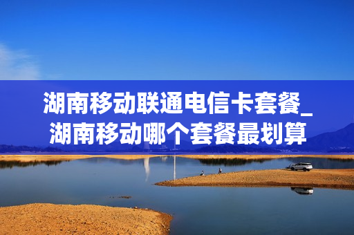 湖南移动联通电信卡套餐_湖南移动哪个套餐最划算