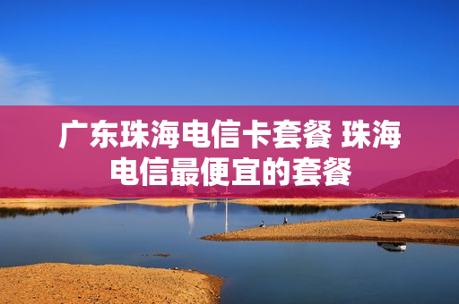广东珠海电信卡套餐 珠海电信最便宜的套餐