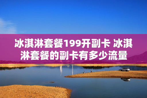 冰淇淋套餐199开副卡 冰淇淋套餐的副卡有多少流量
