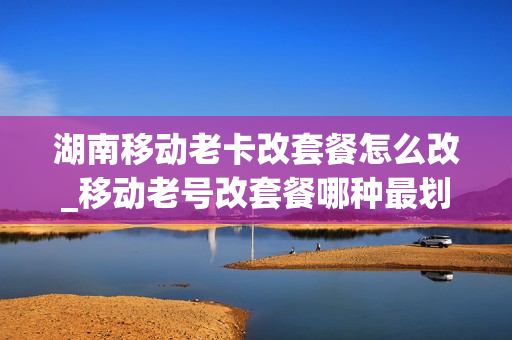 湖南移动老卡改套餐怎么改_移动老号改套餐哪种最划算2020