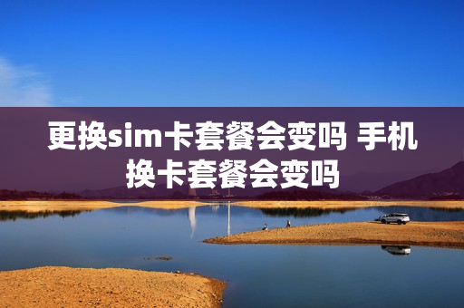 更换sim卡套餐会变吗 手机换卡套餐会变吗
