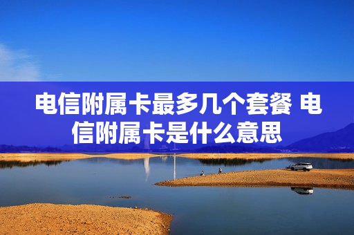 电信附属卡最多几个套餐 电信附属卡是什么意思