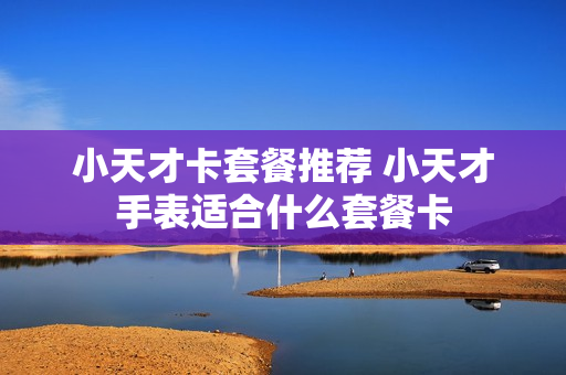 小天才卡套餐推荐 小天才手表适合什么套餐卡