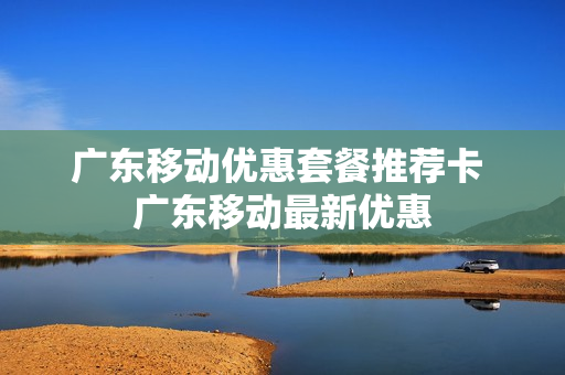 广东移动优惠套餐推荐卡 广东移动最新优惠