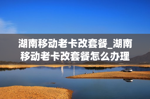 湖南移动老卡改套餐_湖南移动老卡改套餐怎么办理