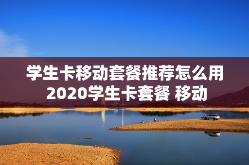 学生卡移动套餐推荐怎么用 2020学生卡套餐 移动