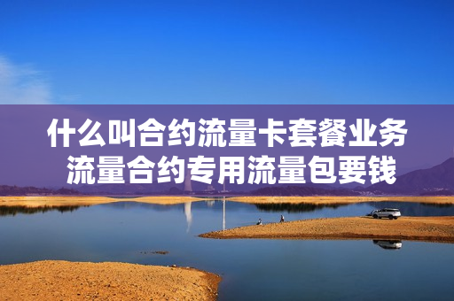 什么叫合约流量卡套餐业务 流量合约专用流量包要钱的吗