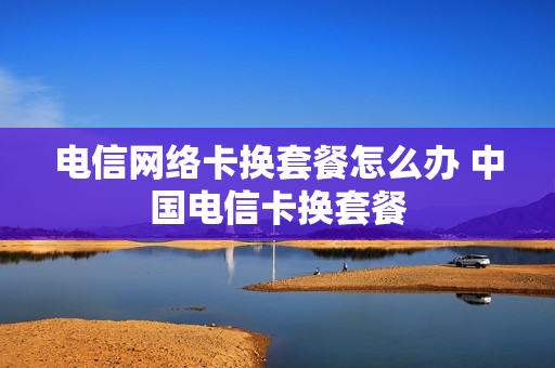 电信网络卡换套餐怎么办 中国电信卡换套餐