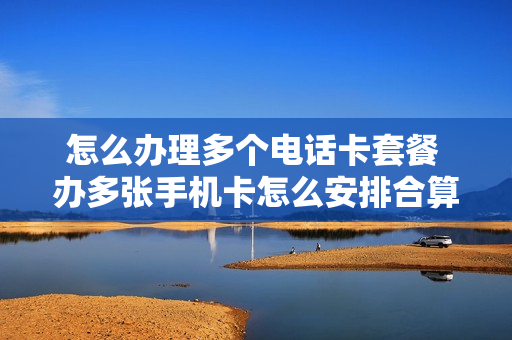 怎么办理多个电话卡套餐 办多张手机卡怎么安排合算