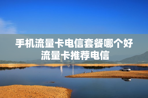手机流量卡电信套餐哪个好 流量卡推荐电信
