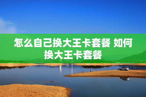 怎么自己换大王卡套餐 如何换大王卡套餐