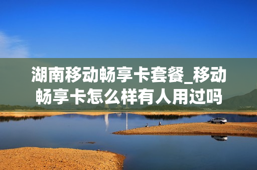 湖南移动畅享卡套餐_移动畅享卡怎么样有人用过吗