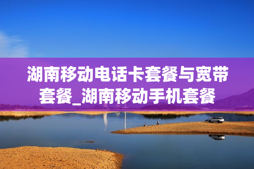 湖南移动电话卡套餐与宽带套餐_湖南移动手机套餐