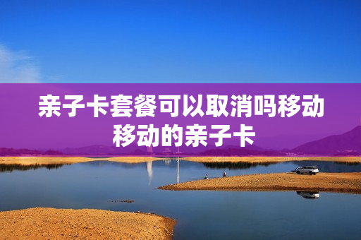 亲子卡套餐可以取消吗移动 移动的亲子卡