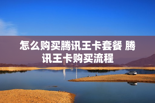 怎么购买腾讯王卡套餐 腾讯王卡购买流程
