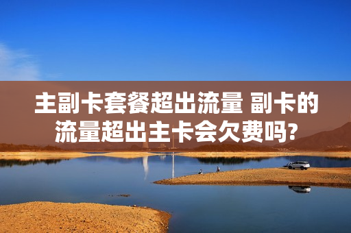 主副卡套餐超出流量 副卡的流量超出主卡会欠费吗?