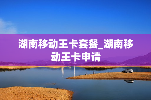 湖南移动王卡套餐_湖南移动王卡申请