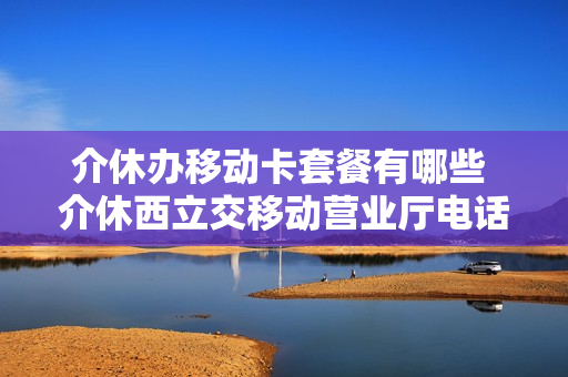 介休办移动卡套餐有哪些 介休西立交移动营业厅电话