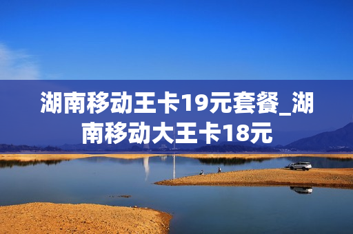 湖南移动王卡19元套餐_湖南移动大王卡18元