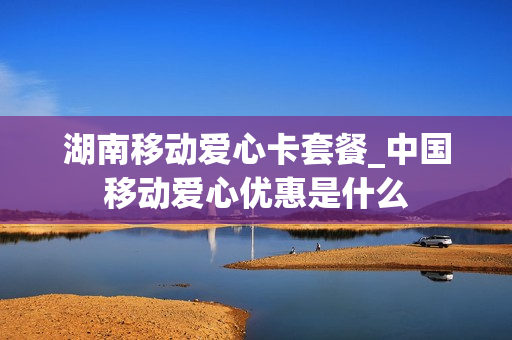 湖南移动爱心卡套餐_中国移动爱心优惠是什么