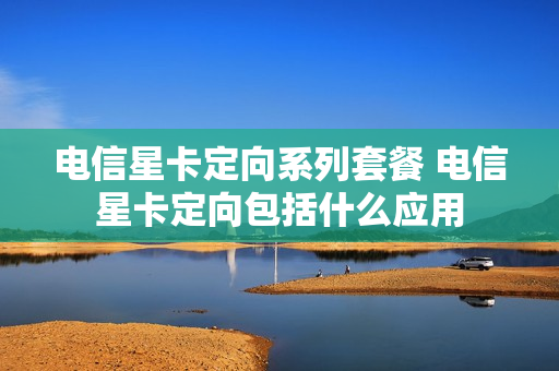 电信星卡定向系列套餐 电信星卡定向包括什么应用