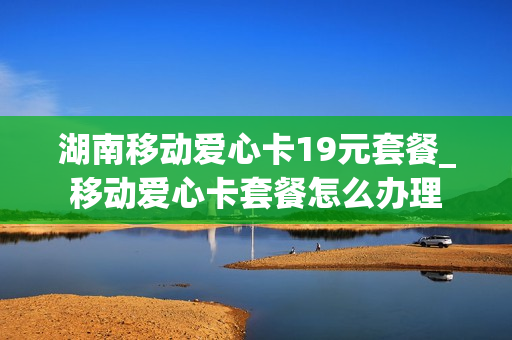 湖南移动爱心卡19元套餐_移动爱心卡套餐怎么办理