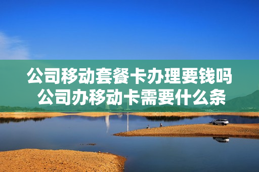 公司移动套餐卡办理要钱吗 公司办移动卡需要什么条件