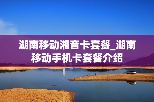 湖南移动湘音卡套餐_湖南移动手机卡套餐介绍