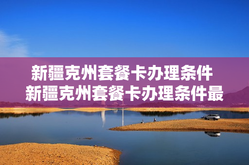 新疆克州套餐卡办理条件 新疆克州套餐卡办理条件最新