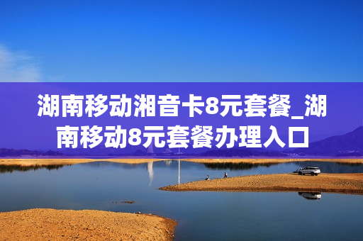 湖南移动湘音卡8元套餐_湖南移动8元套餐办理入口